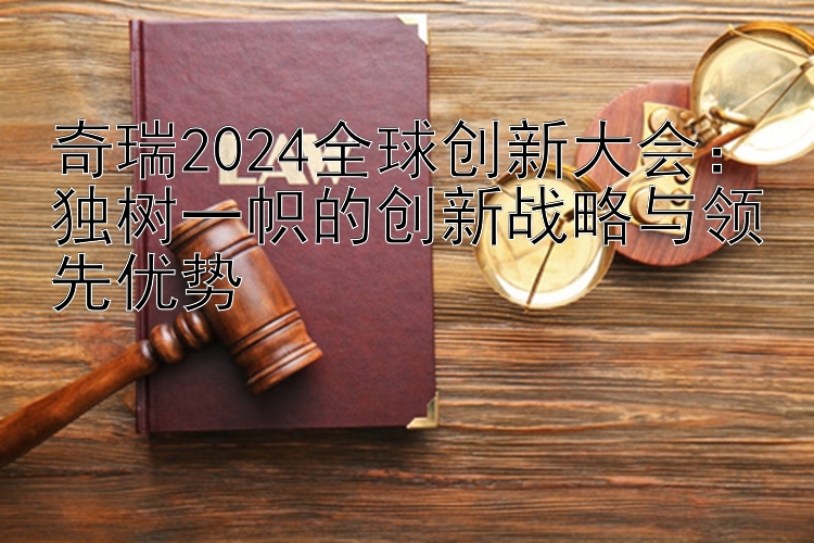 奇瑞2024全球创新大会：独树一帜的创新战略与领先优势