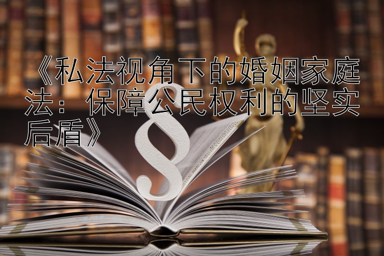 《私法视角下的婚姻家庭法：保障公民权利的坚实后盾》