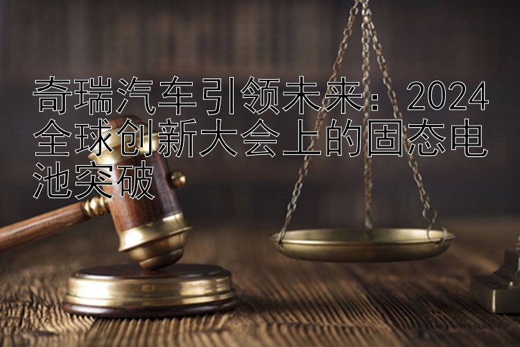 奇瑞汽车引领未来：2024全球创新大会上的固态电池突破