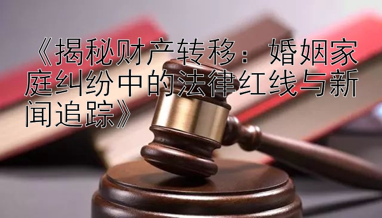 《揭秘财产转移：婚姻家庭纠纷中的法律红线与新闻追踪》