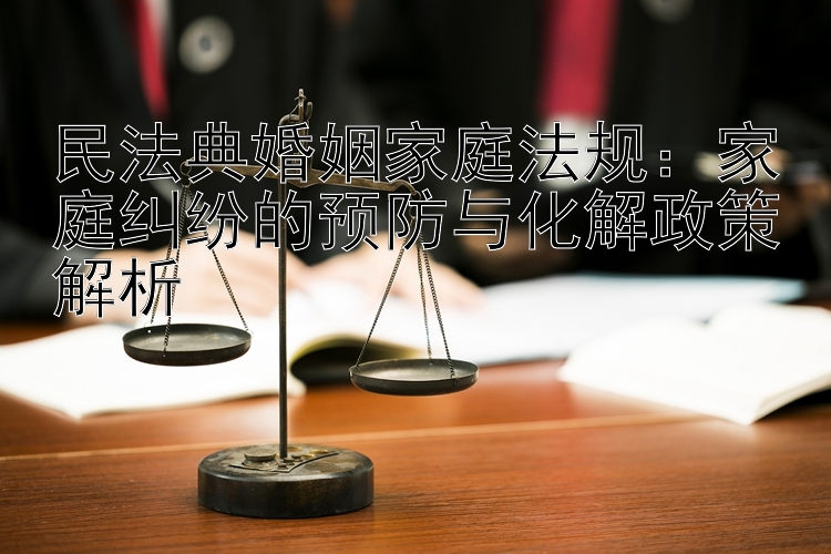 民法典婚姻家庭法规：家庭纠纷的预防与化解政策解析