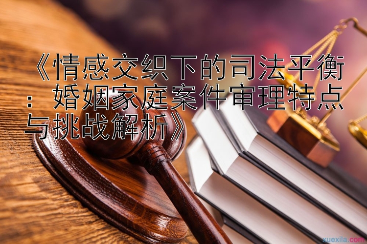 《情感交织下的司法平衡：婚姻家庭案件审理特点与挑战解析》