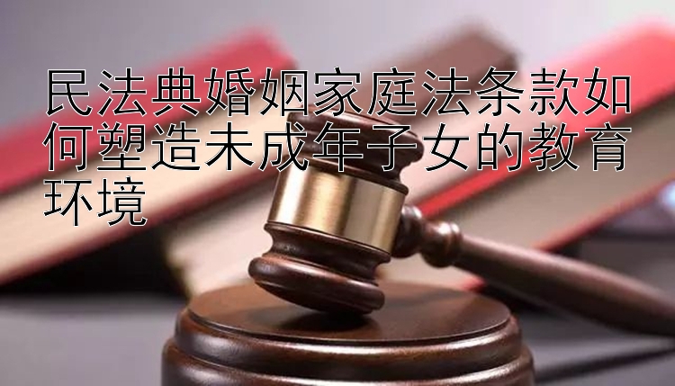 民法典婚姻家庭法条款如何塑造未成年子女的教育环境