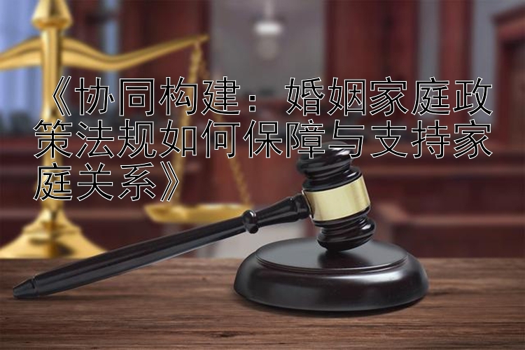 《协同构建：婚姻家庭政策法规如何保障与支持家庭关系》