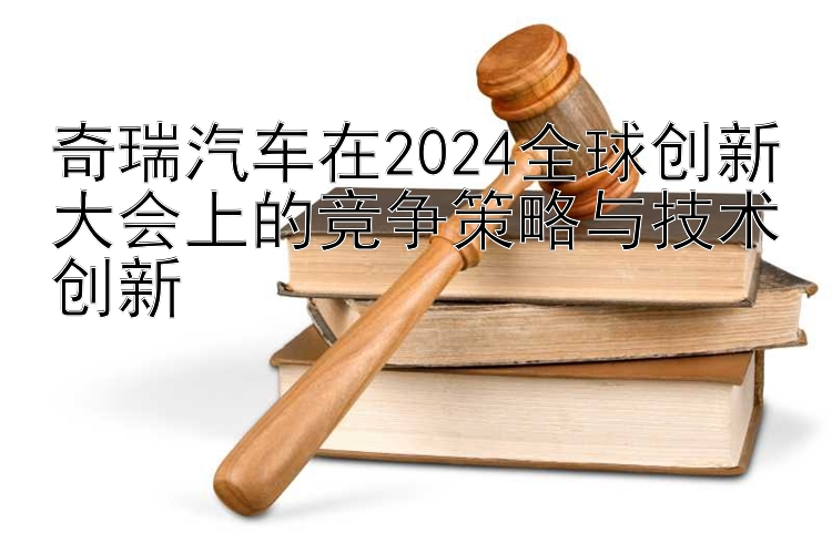 奇瑞汽车在2024全球创新大会上的竞争策略与技术创新