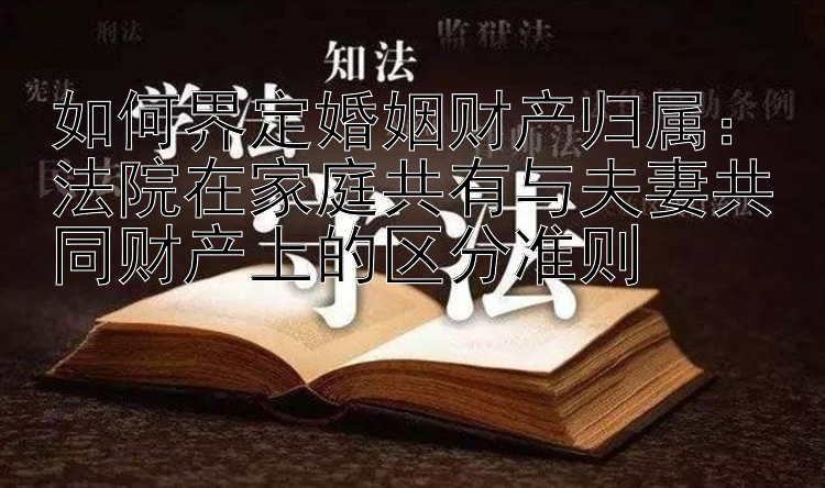 如何界定婚姻财产归属：法院在家庭共有与夫妻共同财产上的区分准则