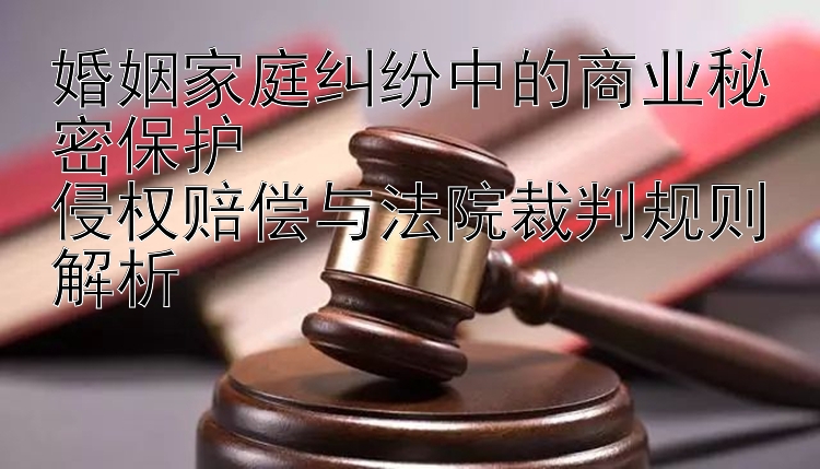 婚姻家庭纠纷中的商业秘密保护  
侵权赔偿与法院裁判规则解析