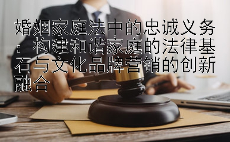 婚姻家庭法中的忠诚义务：构建和谐家庭的法律基石与文化品牌营销的创新融合