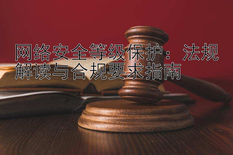 网络安全等级保护：法规解读与合规要求指南