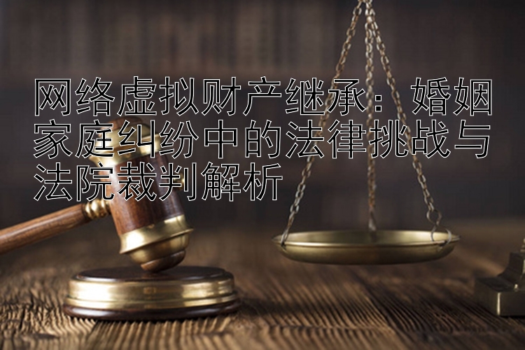 网络虚拟财产继承：婚姻家庭纠纷中的法律挑战与法院裁判解析