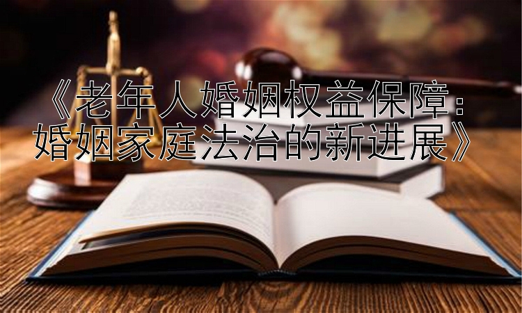 《老年人婚姻权益保障：婚姻家庭法治的新进展》