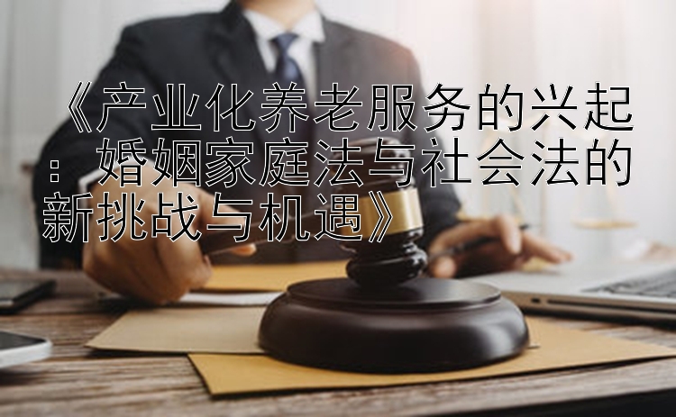 《产业化养老服务的兴起：婚姻家庭法与社会法的新挑战与机遇》