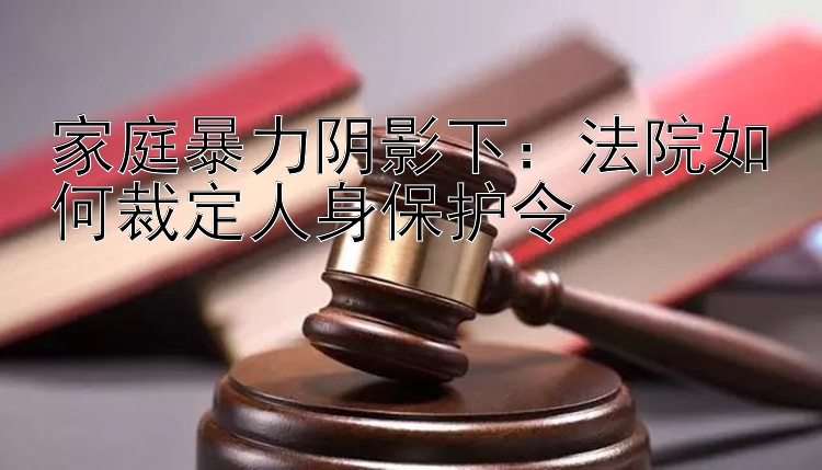 家庭暴力阴影下：法院如何裁定人身保护令