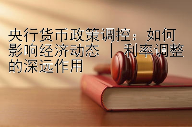 央行货币政策调控：如何影响经济动态 | 利率调整的深远作用