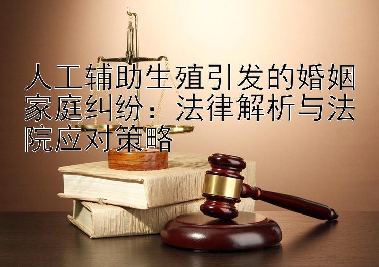 人工辅助生殖引发的婚姻家庭纠纷：法律解析与法院应对策略