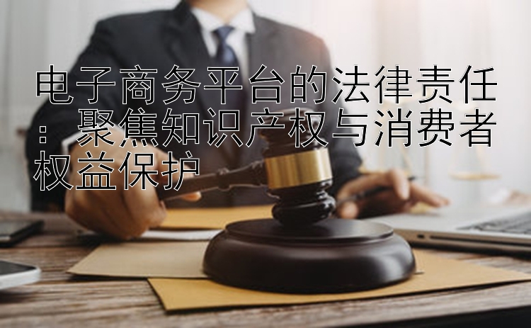 电子商务平台的法律责任：聚焦知识产权与消费者权益保护