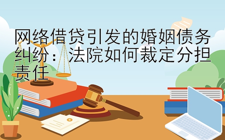 网络借贷引发的婚姻债务纠纷：法院如何裁定分担责任