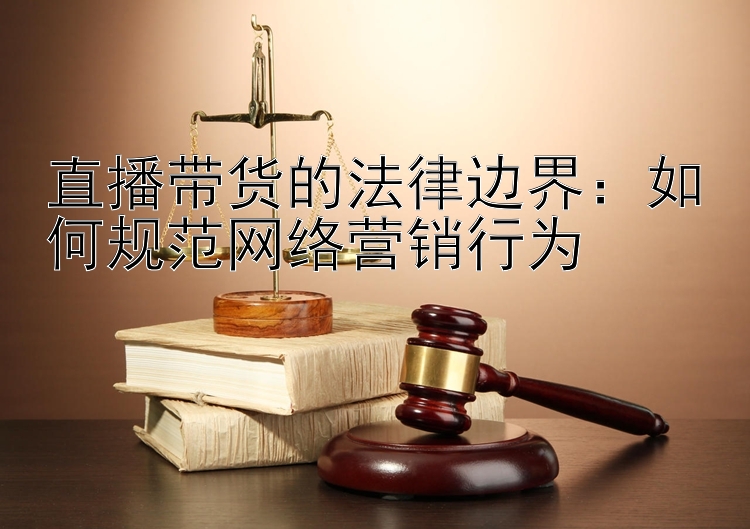 直播带货的法律边界：如何规范网络营销行为