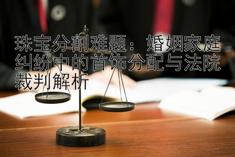 珠宝分割难题：婚姻家庭纠纷中的首饰分配与法院裁判解析