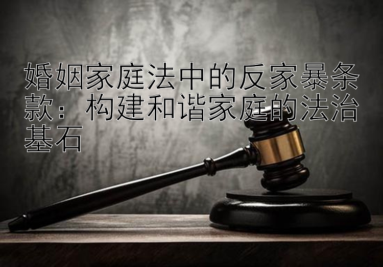 婚姻家庭法中的反家暴条款：构建和谐家庭的法治基石