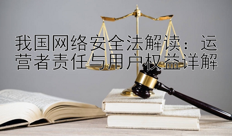 我国网络安全法解读：运营者责任与用户权益详解