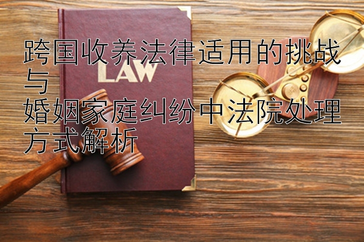 跨国收养法律适用的挑战与11选5直选稳赚技巧婚姻家庭纠纷中法院处理方式解析