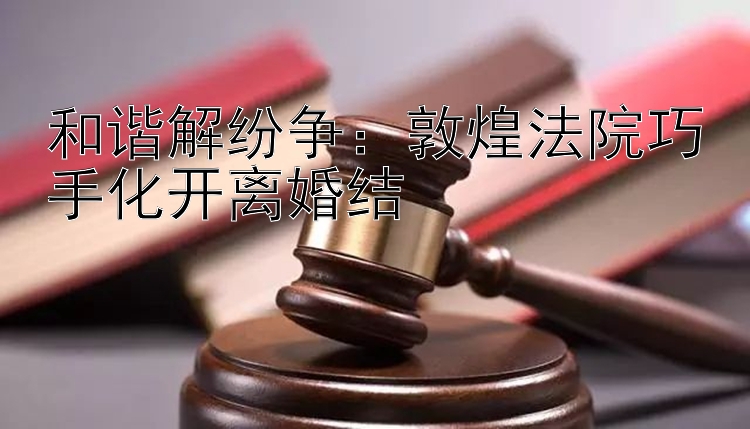 和谐解纷争：敦煌法院巧手化开离婚结