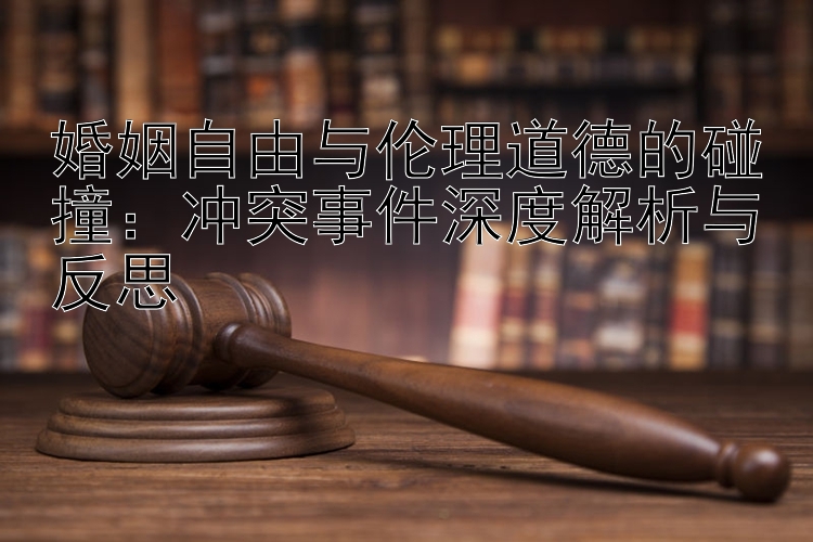 婚姻自由与伦理道德的碰撞：冲突事件深度解析与反思