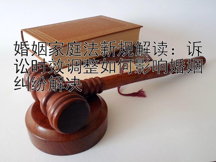 婚姻家庭法新规解读：诉讼时效调整如何影响婚姻纠纷解决