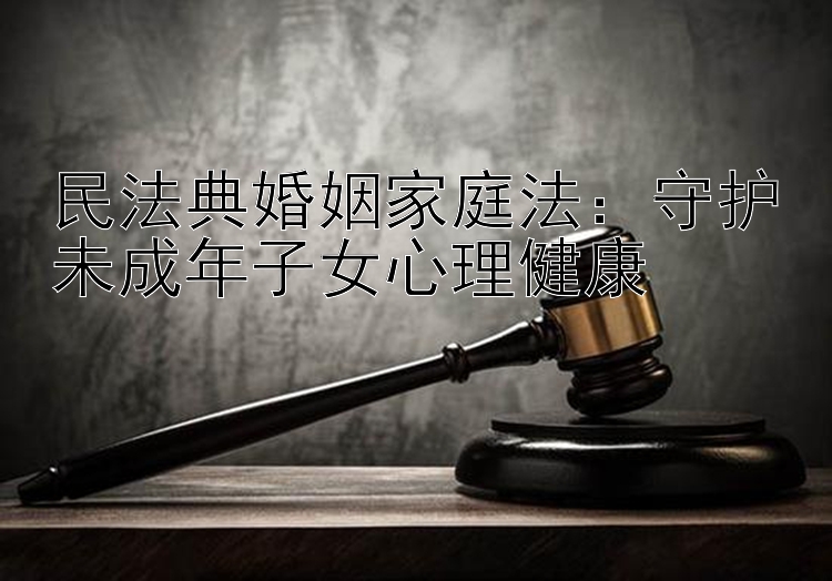 民法典婚姻家庭法：守护未成年子女心理健康