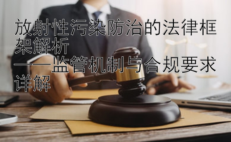 放射性污染防治的法律框架解析  
——监管机制与合规要求详解