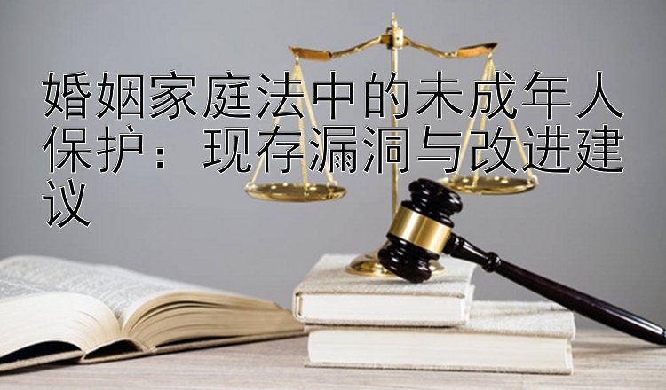 婚姻家庭法中的未成年人保护：现存漏洞与改进建议