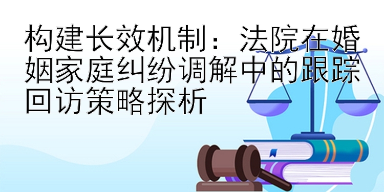 构建长效机制：法院在婚姻家庭纠纷调解中的跟踪回访策略探析