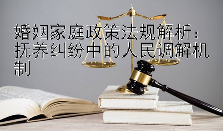 婚姻家庭政策法规解析：抚养纠纷中的人民调解机制