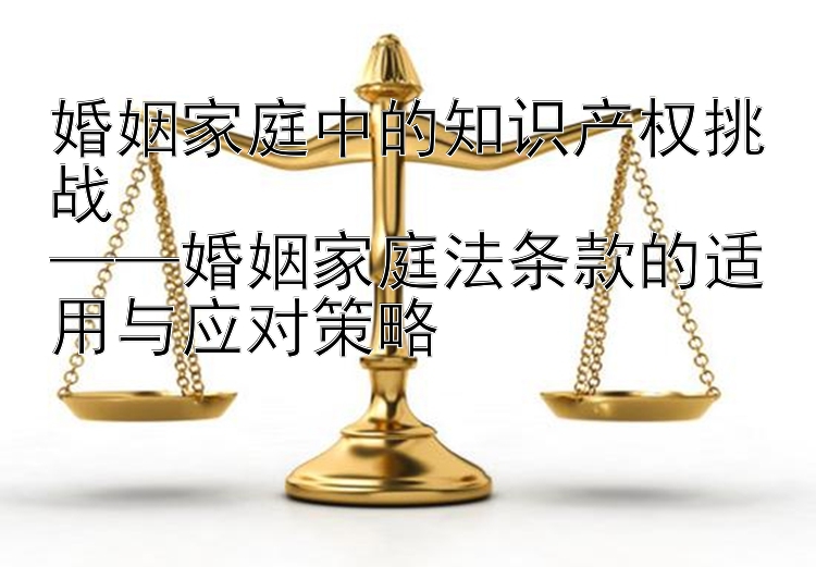 婚姻家庭中的知识产权挑战  
——婚姻家庭法条款的适用与应对策略