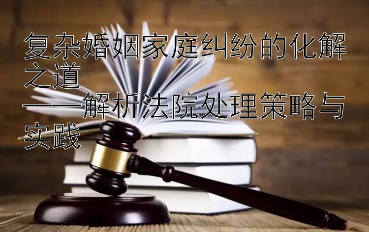 复杂婚姻家庭纠纷的化解之道  
——解析法院处理策略与实践