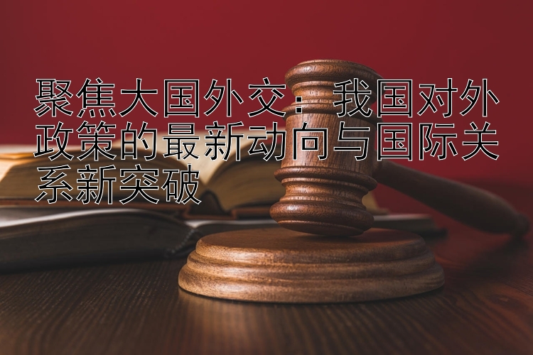 聚焦大国外交：我国对外政策的最新动向与国际关系新突破