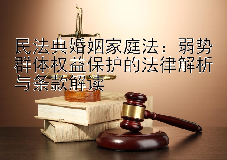 民法典婚姻家庭法：弱势群体权益保护的法律解析与条款解读