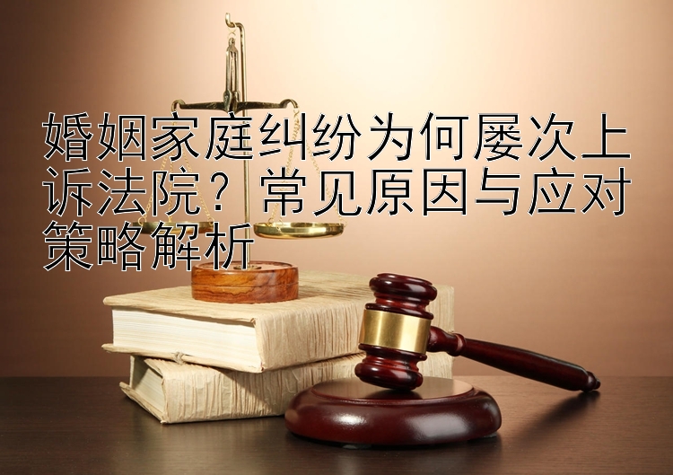 婚姻家庭纠纷为何屡次上诉法院？常见原因与应对策略解析