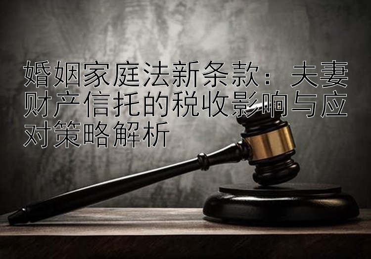 婚姻家庭法新条款：夫妻财产信托的税收影响与应对策略解析