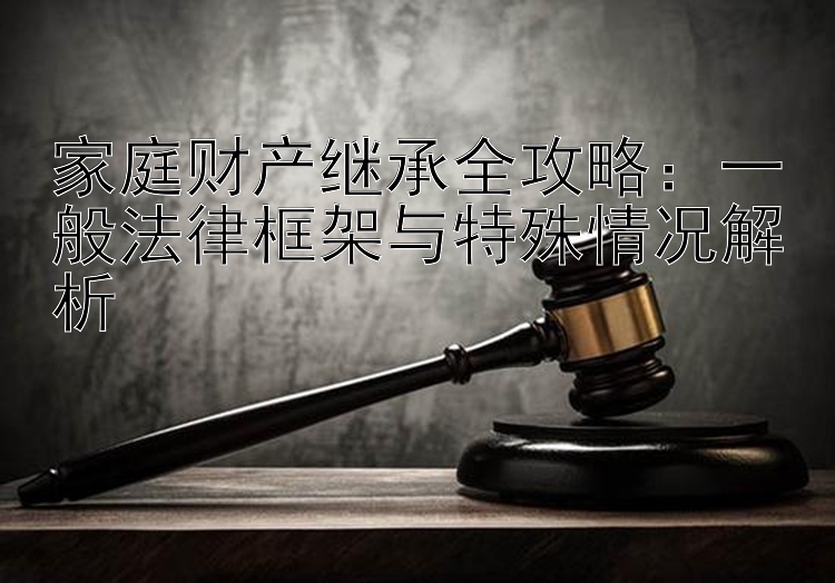 家庭财产继承全攻略：一般法律框架与特殊情况解析