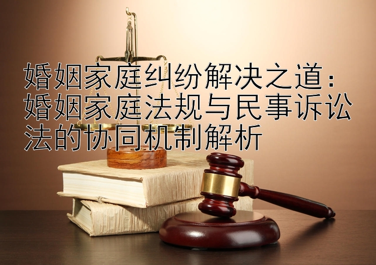 婚姻家庭纠纷解决之道：婚姻家庭法规与民事诉讼法的协同机制解析