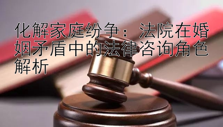 化解家庭纷争：法院在婚姻矛盾中的法律咨询角色解析