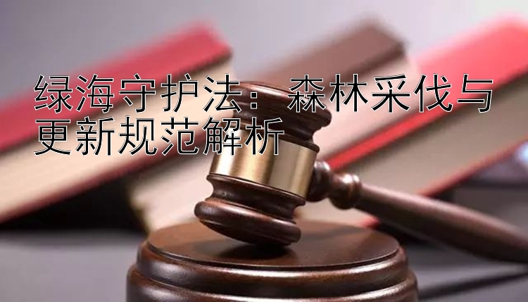 绿海守护法：森林采伐与更新规范解析