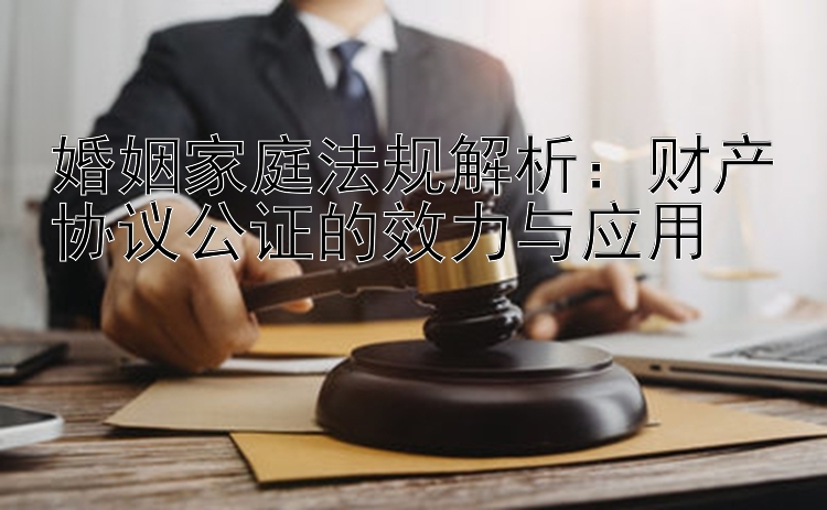 婚姻家庭法规解析：财产协议公证的效力与应用