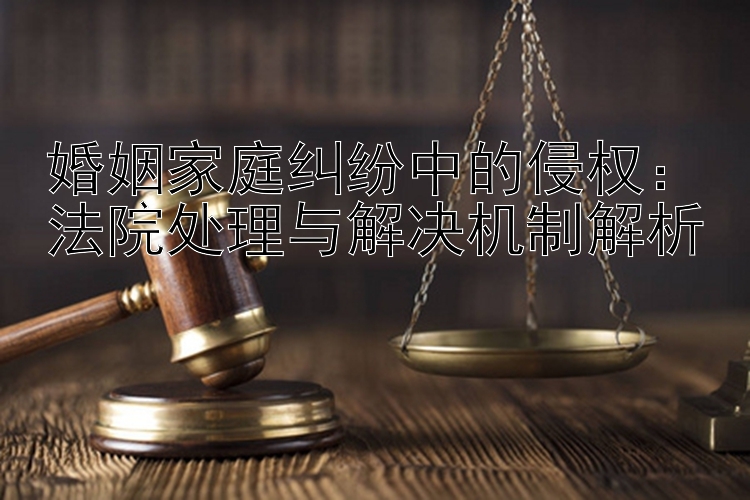 婚姻家庭纠纷中的侵权：法院处理与解决机制解析