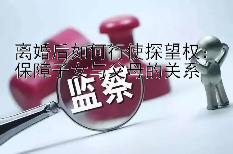 离婚后如何行使探望权：保障子女与父母的关系