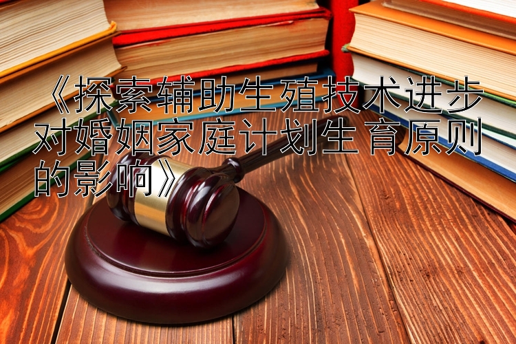 《探索辅助生殖技术进步对婚姻家庭计划生育原则的影响》