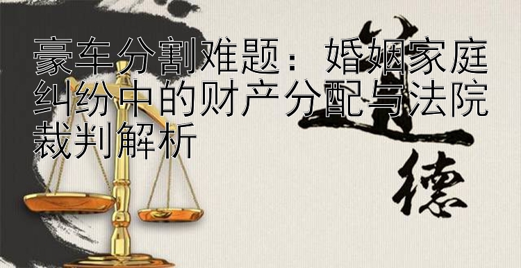 豪车分割难题：婚姻家庭纠纷中的财产分配与法院裁判解析