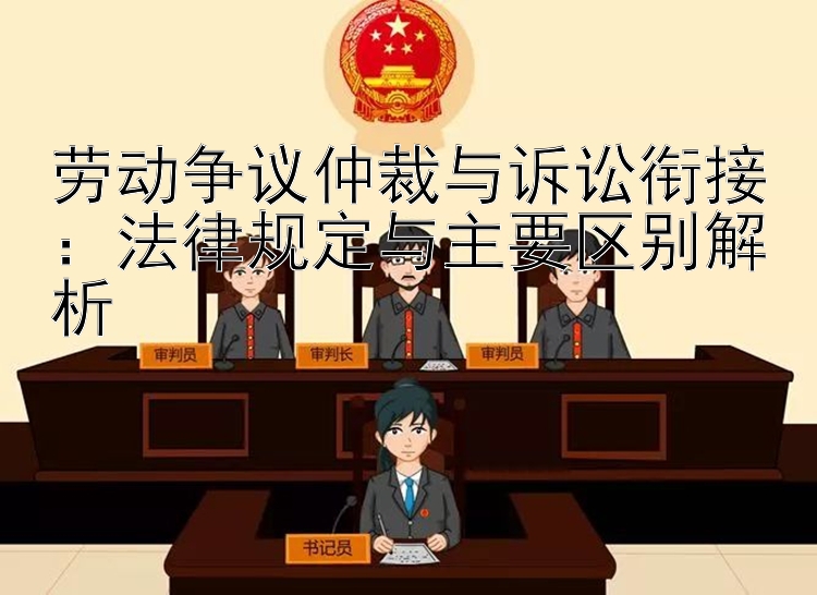 劳动争议仲裁与诉讼衔接：法律规定与主要区别解析